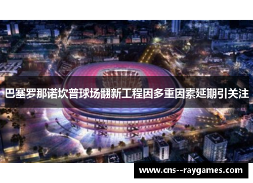巴塞罗那诺坎普球场翻新工程因多重因素延期引关注 巴塞罗那诺坎普球场翻新工程因多重因素延期引关注